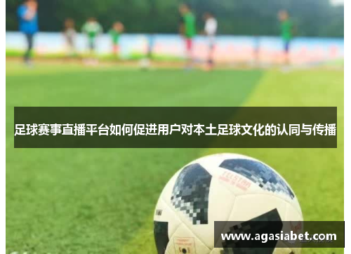 足球赛事直播平台如何促进用户对本土足球文化的认同与传播